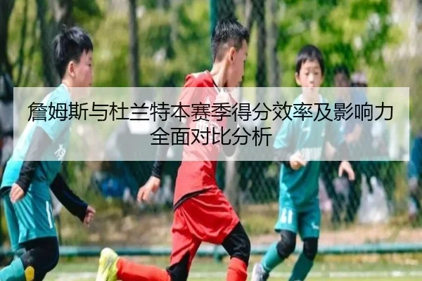 詹姆斯与杜兰特本赛季得分效率及影响力全面对比分析